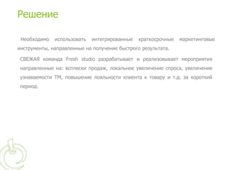 Решение

 Необходимо   использовать   интегрированные   краткосрочные   маркетинговые
инструменты, направленные на получение быстрого результата.

 СВЕЖАЯ команда Fresh studio разрабатывает и реализовывает мероприятия
 направленные на: всплески продаж, локальное увеличение спроса, увеличение
 узнаваемости ТМ, повышение лояльности клиента к товару и т.д. за короткий
 период.
 