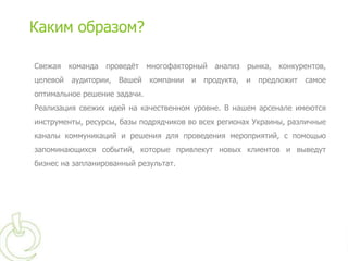 Каким образом?

Свежая команда проведѐт многофакторный анализ рынка, конкурентов,
целевой   аудитории,   Вашей   компании   и   продукта,   и   предложит   самое
оптимальное решение задачи.
Реализация свежих идей на качественном уровне. В нашем арсенале имеются
инструменты, ресурсы, базы подрядчиков во всех регионах Украины, различные
каналы коммуникаций и решения для проведения мероприятий, с помощью
запоминающихся событий, которые привлекут новых клиентов и выведут
бизнес на запланированный результат.
 
