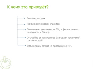 К чему это приведѐт?

         Всплеску продаж.

         Привлечению новых клиентов.

         Повышению узнаваемости ТМ, и формированию
         лояльности к бренду.

         Отстройке от конкурентов благодаря креативной
         составляющей.

         Оптимизации затрат на продвижение ТМ.
 