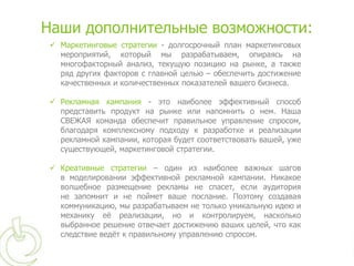 Наши дополнительные возможности:
  Маркетинговые стратегии - долгосрочный план маркетинговых
   мероприятий, который мы разрабатываем, опираясь на
   многофакторный анализ, текущую позицию на рынке, а также
   ряд других факторов с главной целью – обеспечить достижение
   качественных и количественных показателей вашего бизнеса.

  Рекламная кампания - это наиболее эффективный способ
   представить продукт на рынке или напомнить о нем. Наша
   СВЕЖАЯ команда обеспечит правильное управление спросом,
   благодаря комплексному подходу к разработке и реализации
   рекламной кампании, которая будет соответствовать вашей, уже
   существующей, маркетинговой стратегии.

  Креативные стратегии – один из наиболее важных шагов
   в моделировании эффективной рекламной кампании. Никакое
   волшебное размещение рекламы не спасет, если аудитория
   не запомнит и не поймет ваше послание. Поэтому создавая
   коммуникацию, мы разрабатываем не только уникальную идею и
   механику еѐ реализации, но и контролируем, насколько
   выбранное решение отвечает достижению ваших целей, что как
   следствие ведѐт к правильному управлению спросом.
 
