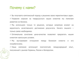 Почему с нами?

 Вы получаете комплексный подход к решению своих маркетинговых задач.
 Управляя спросом на товары/услуги наших клиентов мы помогаем
развитию их бизнеса.
 Мы используем только те решения, которые напрямую влияют на
вероятность качественного достижения результата. Ничего лишнего –
только самое необходимое.
 Оптимальное сочетание цена-качество позволяет предлагать нашим
клиентам наилучшие условия.
 Мы     выстраиваем    отношения    между   бизнесом   клиента    и     его
потребителями.
 Наша    компания     использует   многолетний,   международный       опыт,
полученный с рынков Украины, России и Белоруссии.
 