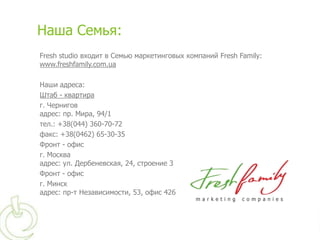 Наша Семья:
Fresh studio входит в Семью маркетинговых компаний Fresh Family:
www.freshfamily.com.ua

Наши адреса:
Штаб - квартира
г. Чернигов
адрес: пр. Мира, 94/1
тел.: +38(044) 360-70-72
факс: +38(0462) 65-30-35
Фронт - офис
г. Москва
адрес: ул. Дербеневская, 24, строение 3
Фронт - офис
г. Минск
адрес: пр-т Независимости, 53, офис 426
 