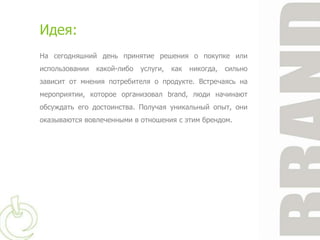 Идея:
На сегодняшний день принятие решения о покупке или
использовании   какой-либо   услуги,   как   никогда,   сильно
зависит от мнения потребителя о продукте. Встречаясь на
мероприятии, которое организовал brand, люди начинают
обсуждать его достоинства. Получая уникальный опыт, они
оказываются вовлеченными в отношения с этим брендом.
 