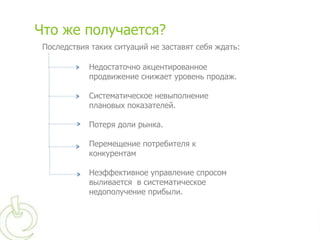 Что же получается?
 Последствия таких ситуаций не заставят себя ждать:

            Недостаточно акцентированное
            продвижение снижает уровень продаж.

            Систематическое невыполнение
            плановых показателей.

            Потеря доли рынка.

            Перемещение потребителя к
            конкурентам

            Неэффективное управление спросом
            выливается в систематическое
            недополучение прибыли.
 