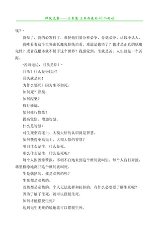 禅院文集——上帝篇·上帝存在的 40 个例证
¯¯¯¯¯¯¯¯¯¯¯¯¯¯¯¯¯¯¯¯¯¯¯¯¯¯¯¯¯¯¯¯¯¯¯¯¯¯¯¯¯¯¯¯¯¯¯¯¯¯¯¯¯¯¯¯¯¯¯¯¯¯¯¯¯¯¯¯

钱？"
　　我晕了，我的心发抖了，难怪他们要分秒必争、分毫必夺、认钱不认人。
　　我咋看着这个世界由妖魔鬼怪统治着，难道是我错了？我才是正真的妖魔
鬼怪？或者我根本就不属于这个世界？我感觉到，生就是苦，人生就是一个苦
海。
　　"苦海无边，回头是岸！"
　　回头？什么是"回头"？
　　回头就是死！
　　为什么要死？因为生不如死。
　　如何死？涅槃。
　　如何涅槃？
　　修行修炼。
　　如何修行修炼？
　　提高觉悟，增加智慧。
　　什么是智慧？
　　对生死至高无上、大彻大悟的认识就是智慧。
　　如何获得至高无上、大彻大悟的智慧？
　　明白什么是生，什么是死。
　　那么什么是生，什么是死呢？
　　每个人因因缘孽报，不明不白地来到这个世间就叫生。每个人盲目奔波，
稀里糊涂地离开这个世间就叫死。
　　生是偶然的，死是必然的吗？
　　生死都是必然的。
　　既然都是必然的、个人无法选择和抗拒的，有什么必要要了解生死呢？
　　因为了解了生死，就可以摆脱生死。
　　如何才能摆脱生死？
　　达到无生无死的境地就可以摆脱生死。
 