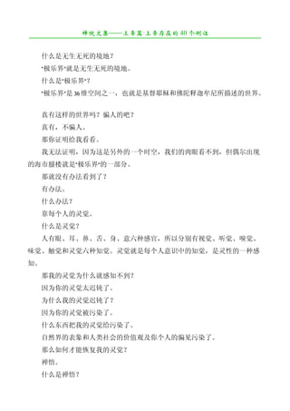 禅院文集——上帝篇·上帝存在的 40 个例证
¯¯¯¯¯¯¯¯¯¯¯¯¯¯¯¯¯¯¯¯¯¯¯¯¯¯¯¯¯¯¯¯¯¯¯¯¯¯¯¯¯¯¯¯¯¯¯¯¯¯¯¯¯¯¯¯¯¯¯¯¯¯¯¯¯¯¯¯

　　什么是无生无死的境地？
　　"极乐界"就是无生无死的境地。
　　什么是"极乐界"？
　　"极乐界"是 36 维空间之一，也就是基督耶稣和佛陀释迦牟尼所描述的世界。


　　真有这样的世界吗？骗人的吧？
　　真有，不骗人。
　　那你证明给我看看。
　　我无法证明，因为这是另外的一个时空，我们的肉眼看不到，但偶尔出现
的海市蜃楼就是"极乐界"的一部分。
　　那就没有办法看到了？
　　有办法。
　　什么办法？
　　靠每个人的灵觉。
　　什么是灵觉？
　　人有眼、耳、鼻、舌、身、意六种感官，所以分别有视觉、听觉、嗅觉、
味觉、触觉和灵觉六种知觉。灵觉就是每个人意识中的知觉，是灵性的一种感
知。
　　那我的灵觉为什么就感知不到？
　　因为你的灵觉太迟钝了。
　　为什么我的灵觉迟钝了？
　　因为你的灵觉被污染了。
　　什么东西把我的灵觉给污染了。
　　自然界的表象和人类社会的价值观及你个人的偏见污染了。
　　那么如何才能恢复我的灵觉？
　　禅悟。
　　什么是禅悟？
 
