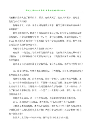 禅院文集——上帝篇·上帝存在的 40 个例证
¯¯¯¯¯¯¯¯¯¯¯¯¯¯¯¯¯¯¯¯¯¯¯¯¯¯¯¯¯¯¯¯¯¯¯¯¯¯¯¯¯¯¯¯¯¯¯¯¯¯¯¯¯¯¯¯¯¯¯¯¯¯¯¯¯¯¯¯

只有极少数的人去了极乐世界。所以，有些人死了，比在人间更惨，更可悲，
我们怎么会高兴呢？
　　你这种前世、来世、生命轮回的说法太玄乎，科学无法证明的东西叫我们
如何相信？
　　科学是唯物主义，物质之外的东西科学无法证明，但宇宙是由物质和反物
质构成的，科学只能解释宇宙的一半，另一半它无法解释，比如我的意识，它
多大？什么颜色？有多重？什么形状？等等科学就无法解释。所以，科学不能
证明的东西我们不能全盘否决。
　　那你有什么办法来证明人有前世和来世吗？
　　有办法。一是历史上记载的有关前世的记录，这在许多民族的文献中都可
以找到；二是国际濒临死亡研究所的事实记录，三是智慧高深者如耶稣、释迦
牟尼的描述。
　　这些都是传说或道听途说或宗教学说，无法令人信服，你有自己的智见吗？


　　有。比如同性恋。生物界都是同性相斥，异性相吸，为什么同性会相恋呢？
甚至恋得死去活来呢？
　　这就牵扯到他（她）前世的性别。如果一个女子，若她前世是个男性，那
么，由于生物的惯性仍在起作用，尽管这一世她成了女性，她依旧本能地喜欢
女性而不喜欢男性。当她遇到一位同类性质的女子的时候，双方一拍即合，产
生了相互的爱慕和恋情。同理，一个男子上一世若是个女性，那么，这一世他
仍然喜欢男性。
　　同性恋不是病态，是一种自发的本能，会随着时光的流逝逐渐淡漠。
　　还有，我们常说"江山易改，本性难移，"什么叫本性？为什么难移？
　　本性就是本来的特性，本性从什么时候开始？从上小学开始？从母亲怀抱
中撒娇开始？从刚从娘胎里出来开始？从胎宫中成形开始？从精子和卵子结合
的一刹那开始？
　　如果从以上任何一个时间开始，就不存在"本性难移"的问题。
 