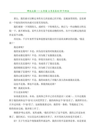 禅院文集——上帝篇·上帝存在的 40 个例证
¯¯¯¯¯¯¯¯¯¯¯¯¯¯¯¯¯¯¯¯¯¯¯¯¯¯¯¯¯¯¯¯¯¯¯¯¯¯¯¯¯¯¯¯¯¯¯¯¯¯¯¯¯¯¯¯¯¯¯¯¯¯¯¯¯¯¯¯

　　那么，我们就可以断定本性从几世前就已经开始，是根深蒂固的，是很难
在一个较短的时间内就可以使其变化的。
　　我们观察一下周围的人，或研究一下特殊的人，然后与一些动物的习性比
较一下，就不难知道，某些人带有某个原始动物的本性，从中可以断定他的前
世是某个动物。
　　再比如，千百年来哲学家和思想家们提出但目前尚未解决的问题："我是
谁？"
　　我是谁呢？
　　我的家是我吗？不是，因为没有家的时候我还是我。
　　我的衣服是我吗？不是，因为脱了衣服我还是我。
　　我的牙齿是我吗？不是，即使牙齿掉光了，我还是我。
　　我的头发是我吗？不是，变成秃子了我还是我。
　　我的眼睛是我吗？不是，因为瞎了以后我还是我。
　　我的腿子是我吗？不是，截肢后我还是我。
　　我的心脏是我吗？不是，器官移植后我还是我。
　　我的血液是我吗？不是，我的血抽光了再输入别人的血液我还是我。
　　这也不是我，那也不是我，那我到底是谁？
　　噢！我就是如来。
　　什么是如来呢？
　　如来就是原来、本来，是肉体之外早已存在的意识（灵魂），只不过我依
附于我的肉体这个"家"在人间受罪罢了。我的肉体这个"家"没有了，我照样存在，
只不过再找一个"家"罢了。这就象我要过河，我借用一条船，等我渡过了河，
船的使命完成，我弃船上岸了。
　　佛教讲"明心见性，见性成佛，"我们若明白了这个道理，我们已经是如来
佛了。我们死后，可以直达西方极乐世界了，再不用到人间来受苦受难了。
　　好！关于生死这个现象就简单谈这些，我的目的不是就事论事，而是要说
 