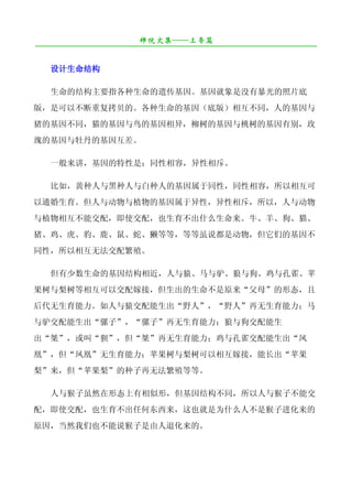 禅院文集——上帝篇
¯¯¯¯¯¯¯¯¯¯¯¯¯¯¯¯¯¯¯¯¯¯¯¯¯¯¯¯¯¯¯¯¯¯¯¯¯¯¯¯¯¯¯¯¯¯¯¯¯¯¯¯¯¯¯¯¯¯¯¯¯¯¯¯¯¯¯¯

   设计生命结构

   生命的结构主要指各种生命的遗传基因。基因就象是没有暴光的照片底
版，是可以不断重复拷贝的。各种生命的基因（底版）相互不同，人的基因与
猪的基因不同，猫的基因与鸟的基因相异，柳树的基因与桃树的基因有别，玫
瑰的基因与牡丹的基因互差。

   一般来讲，基因的特性是：同性相容，异性相斥。

   比如，黄种人与黑种人与白种人的基因属于同性，同性相容，所以相互可
以通婚生育。但人与动物与植物的基因属于异性，异性相斥，所以，人与动物
与植物相互不能交配，即使交配，也生育不出什么生命来。牛、羊、狗、猫、
猪、鸡、虎、豹、鹿、鼠、蛇、獭等等，等等虽说都是动物，但它们的基因不
同性，所以相互无法交配繁殖。

   但有少数生命的基因结构相近，人与猿、马与驴、狼与狗、鸡与孔雀、苹
果树与梨树等相互可以交配嫁接，但生出的生命不是原来“父母”的形态，且
后代无生育能力。如人与猿交配能生出“野人”，“野人”再无生育能力；马
与驴交配能生出“骡子”，“骡子”再无生育能力；狼与狗交配能生
出“桀”，或叫“狈”，但“桀”再无生育能力；鸡与孔雀交配能生出“凤
凰”，但“凤凰”无生育能力；苹果树与梨树可以相互嫁接，能长出“苹果
梨”来，但“苹果梨”的种子再无法繁殖等等。

   人与猴子虽然在形态上有相似形，但基因结构不同，所以人与猴子不能交
配，即使交配，也生育不出任何东西来，这也就是为什么人不是猴子进化来的
原因，当然我们也不能说猴子是由人退化来的。
 