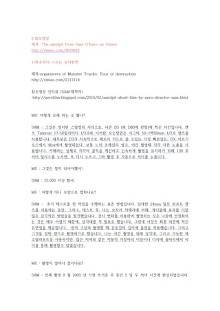 2.참조영상
제목 :The sandpit from Sam O'hare on Vimeo
http://vimeo.com/9679622


1:06초부터 나오는 공사장면


제목:organizrers of Monster Trucks: Tour of destruction
http://vimeo.com/2317118


참조영상 인터뷰 (SAM:제작자)
:http://aerofilm.blogspot.com/2010/02/sandpit-short-film-by-aero-director-sam.html



ME: 어떻게 모래 파는 곳 쐈나?


SAM : 그것은 정지된 스틸컷의 시리즈로, 니콘 D3 (와 D80에 한방)에 찍은 사진입니다. 렌
즈 Tamron 17-50밀리미터 f/2.8과 이러한 모든장면은 시그마 50~1백50mm f/2.8 렌즈를
사용합니다. 대부분은 D3가 지속적으로 메모리 카드로 쓸 수있는 가장 빠른있는, DX 자르기
모드에서 4fps에서 촬영되었다. 보통 느린 프레임의 썼고, 야간 촬영때 각각 다른 노출을 사
용합니다. 카메라는 실제로 각각의 클릭을 계산하고 신속하게 촬영을 유지하기 위해 130 후
셔터 릴리스를 누르면, 또 다시 누르고, 130 촬영 후 자동으로 셔터를 누릅니다.


ME : 그것은 정지 되어야했어!


SAM : 35,000 이상 쐈어.


ME : 어떻게 미니 모양으로 캡처나요?


SAM :   초기 테스트를 한 작업을 수행하는 표준 방법입니다. 임대한 24mm 틸트 쉬프트 렌
즈를 사용하는 동안. 그러나, 테스트 후, 나는 오히려 카메라에 비해, 게시물에 효과를 더할
많은 감각적인 방법들을 발견했습니다. 경사 변화를 이용하여 촬영하는 것은 나중에 안정화하
는 것은 매우 어렵기 때문에, 삼각대를 꼭 필요로 했습니다, 그런데 이것은 최종 외관에 적은
유연성을 제공합니다.         씬의 구성과 촬영할 때 운동감의 깊이에 옵션을 허용했습니다. 그리고
그것을 일반 렌즈로 촬영하기로 했습니다. 나는 야간 촬영을 위해 삼각대, 그리고 가능한 제
고릴라포트을 사용하지만, 많은 지역과 같은 지붕의 가장자리 이상이나 다리에 울타리에서 차
이를 통해 촬영할수 있었습니다.



ME : 촬영이 얼마나 걸리나요?


SAM : 전체 촬영 8 월 2009 년 가장 뜨거운 주 동안 5 일 두 저녁 시간에 완성되었습니다.
 