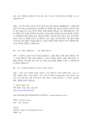 많은 감사 저에게에서 촬영하기 위해 지붕, 펜트 하우스와 발코니에 대한 허락해준 준 모든
사람감사합니다.



SAM : 구성 및 색상은 어도비 라이트 룸의 등급 원료 NEFs로 촬영했습니다. 그레이딩 때
720P JPG 시퀀스로 출력되었으며 신속하게 초기 편집을 할수 있도록 안정화 및 편집이 대부
분 잠겨 있었으므로, 모든 마지막 장면은 전체 2800px 해상도로 다시 출력되었습니다, 추적
및 안정화 DOF 효과와 움직임이 Frischluft Lenscare를 사용하여 Eyeon의 퓨전에 추가됩니
다. 1080p에서 최종 촬영을 출력. 대부분의 촬영은 기본적인 틸트 쉬프트 효과 유지하지만,
일부는 포커스가 약점을 가지고, 더 복잡하고 깊은 건물은 포커스에 있는 지상 옆에 초점을
포기하도록 일부 페인트 작업을 했습니다. 비교적 평평한 풍경과 함께 잘 작동 카메라에 틸트
시프트 렌즈를 사용할 수 있었습니다.!



ME : 음악 트랙이 놀랍습니다 ... 그게 어떻게 왔는가?


                                              ​
SAM : 프로세스가 끝날 무렵 작곡가를 만났습니다. 그들은 매우 넉넉한 영화 아름​ 운 사운
                                              다
드 트랙을 생산하기 위해 시간을 썼습니다. 그것은 아름다운 영화의 느낌을 받게 합니다. 아
름답지 않지만, 특히 많은 리듬, 펄스 및 도시와 구성, 절정을 경험할 수 있는 그 어떤가에 대
한 얘기를 원했습니다.


ME : 왜     이 영화를 만들었는가? 영감은 어디서 얻었나?


SAM :      항상 시간이 경과된 영상을 사랑하고, 다른 방법으로 인간의 공백을 봐요. 그리고 다
양한 스케일의 패턴 사이의 비교를 그릴 수 있도록 특별히 Koyaanisqatsi 같은 필름이 있습
니다. 또한 정말 많은 장면 작게 만드는 틸트 쉬프트 모양을 좋아하고, 그 주제로 뉴욕시와
함께    영화를 만들고 싶었어요.


3. 국내에 사용된 사례
제목:킨텍스 서울 모터쇼 서울 2011
http://vimeo.com/24154142


제작사:REALMOTION MEDIAWORKS PRESENTS / www.realmotion.co.kr


제작작 : Chihun, Kang
음악 : Hun, Sunwoo


[Client]
KINTEX_ Show the world/kintex.com/​
카메라 기종
 