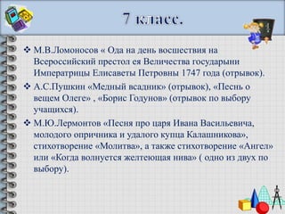  М.В.Ломоносов « Ода на день восшествия на
  Всероссийский престол ея Величества государыни
  Императрицы Елисаветы Петровны 1747 года (отрывок).
 А.С.Пушкин «Медный всадник» (отрывок), «Песнь о
  вещем Олеге» , «Борис Годунов» (отрывок по выбору
  учащихся).
 М.Ю.Лермонтов «Песня про царя Ивана Васильевича,
  молодого опричника и удалого купца Калашникова»,
  стихотворение «Молитва», а также стихотворение «Ангел»
  или «Когда волнуется желтеющая нива» ( одно из двух по
  выбору).
 