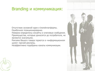 Branding и коммуникация:



Отсутствие основной идеи и brandплатформы.
Ошибочное позиционирование.
Неверно определены инсайты и ключевые сообщения.
Преимущества, которые доносятся до потребителя, не
являются значимыми.
Реклама Вашего товара теряется в «информационном
шуме» прочей рекламы.
Неэффективно подобраны каналы коммуникации.
 