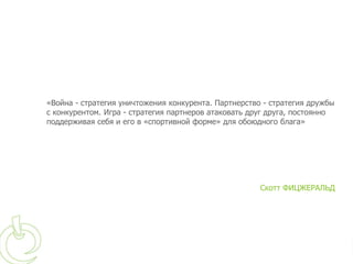 «Война - стратегия уничтожения конкурента. Партнерство - стратегия дружбы
с конкурентом. Игра - стратегия партнеров атаковать друг друга, постоянно
поддерживая себя и его в «спортивной форме» для обоюдного блага»




                                                      Скотт ФИЦЖЕРАЛЬД
 