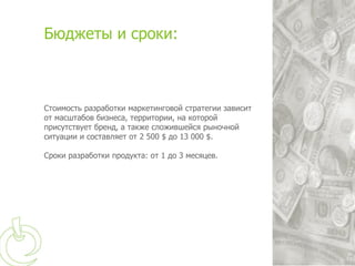 Бюджеты и сроки:



Стоимость разработки маркетинговой стратегии зависит
от масштабов бизнеса, территории, на которой
присутствует бренд, а также сложившейся рыночной
ситуации и составляет от 2 500 $ до 13 000 $.

Сроки разработки продукта: от 1 до 3 месяцев.
 