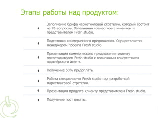 Этапы работы над продуктом:
       Заполнение брифа маркетинговой стратегии, который состоит
       из 76 вопросов. Заполнение совместное с клиентом и
       представителем Fresh studio.

       Подготовка коммерческого предложения. Осуществляется
       менеджером проекта Fresh studio.

       Презентация коммерческого предложения клиенту
       представителем Fresh studio с возможным присутствием
       партнёрского агента.

       Получение 50% предоплаты.

       Работа специалистов Fresh studio над разработкой
       маркетинговой стратегии.

       Презентация продукта клиенту представителем Fresh studio.

       Получение пост оплаты.
 