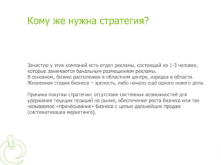 Кому же нужна стратегия?



Зачастую у этих компаний есть отдел рекламы, состоящий из 1-3 человек,
которые занимаются банальным размещением рекламы.
В основном, бизнес расположен в областном центре, изредка в области.
Жизненная стадия бизнеса – зрелость, либо начало ещё одного нового дела.

Причина покупки стратегии: отсутствие системных возможностей для
удержания текущих позиций на рынке, обеспечение роста бизнеса или так
называемое «причёсывание» бизнеса с целью дальнейших продаж
(систематизация маркетинга).
 