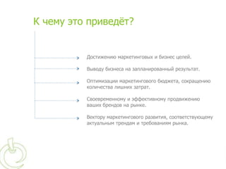 К чему это приведѐт?


          Достижению маркетинговых и бизнес целей.

          Выводу бизнеса на запланированный результат.

          Оптимизации маркетингового бюджета, сокращению
          количества лишних затрат.

          Своевременному и эффективному продвижению
          ваших брендов на рынке.

          Вектору маркетингового развития, соответствующему
          актуальным трендам и требованиям рынка.
 