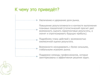 К чему это приведѐт?

          Увеличению и удержанию доли рынка.

          Повышению результативности в контексте выполнения
          плановых показателей (статистический просчет дает
          возможность оценить маркетинговые результаты, а
          значит и спрогнозировать будущую прибыль).

          Подробному плану действий с возможностью
          ежемесячной оценки результата.

          Возможности конкурировать с более сильными,
          глобальными игроками рынка.

          Поддержке команды профессионалов, которые
          заинтересованы в эффективном решении задач.
 