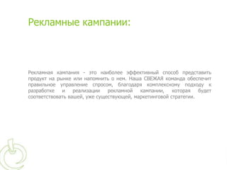 Рекламные кампании:



Рекламная кампания - это наиболее эффективный способ представить
продукт на рынке или напомнить о нем. Наша СВЕЖАЯ команда обеспечит
правильное управление спросом, благодаря комплексному подходу к
разработке   и    реализации   рекламной   кампании,    которая   будет
соответствовать вашей, уже существующей, маркетинговой стратегии.
 