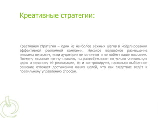 Креативные стратегии:



Креативная стратегия – один из наиболее важных шагов в моделировании
эффективной рекламной кампании. Никакое волшебное размещение
рекламы не спасет, если аудитория не запомнит и не поймет ваше послание.
Поэтому создавая коммуникацию, мы разрабатываем не только уникальную
идею и механику еѐ реализации, но и контролируем, насколько выбранное
решение отвечает достижению ваших целей, что как следствие ведѐт к
правильному управлению спросом.
 