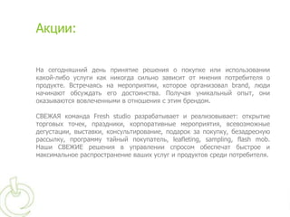 Акции:


На сегодняшний день принятие решения о покупке или использовании
какой-либо услуги как никогда сильно зависит от мнения потребителя о
продукте. Встречаясь на мероприятии, которое организовал brand, люди
начинают обсуждать его достоинства. Получая уникальный опыт, они
оказываются вовлеченными в отношения с этим брендом.

СВЕЖАЯ команда Fresh studio разрабатывает и реализовывает: открытие
торговых точек, праздники, корпоративные мероприятия, всевозможные
дегустации, выставки, консультирование, подарок за покупку, безадресную
рассылку, программу тайный покупатель, leafleting, sampling, flash mob.
Наши СВЕЖИЕ решения в управлении спросом обеспечат быстрое и
максимальное распространение ваших услуг и продуктов среди потребителя.
 