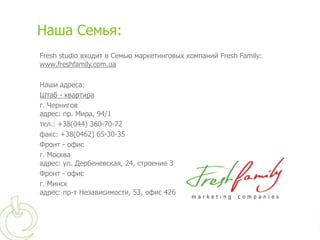 Наша Семья:
Fresh studio входит в Семью маркетинговых компаний Fresh Family:
www.freshfamily.com.ua

Наши адреса:
Штаб - квартира
г. Чернигов
адрес: пр. Мира, 94/1
тел.: +38(044) 360-70-72
факс: +38(0462) 65-30-35
Фронт - офис
г. Москва
адрес: ул. Дербеневская, 24, строение 3
Фронт - офис
г. Минск
адрес: пр-т Независимости, 53, офис 426
 