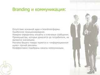 Branding и коммуникация:



Отсутствие основной идеи и brandплатформы.
Ошибочное позиционирование.
Неверно определены инсайты и ключевые сообщения.
Преимущества, которые доносятся до потребителя, не
являются значимыми.
Реклама Вашего товара теряется в «информационном
шуме» прочей рекламы.
Неэффективно подобраны каналы коммуникации.
 