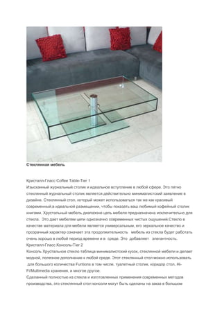 Стеклянная мебель



Кристалл-Гласс Coffee Table-Tier 1
Изысканный журнальный столик и идеальное вступление в любой сфере. Это пятно
стеклянный журнальный столик является действительно минималистский заявление в
дизайне. Стеклянный стол, который может использоваться так же как красивый
современный,в идеальной размещении, чтобы показать ваш любимый кофейный столик
книгами. Хрустальный мебель диапазоне цепь мебеля предназначена исключительно для
стекла. Это дает мебелям цепи однозначно современных чистых ощушений.Стекло в
качестве материала для мебели является универсальным, его зеркальное качество и
прозрачный характер означает эта продолжительность мебель из стекла будет работать
очень хорошо в любой период времени и в среде. Это добавляет элегантность.
Кристалл-Гласс Консоль-Tier 2
Консоль Хрустальное стекло таблица минималистский кусок, стеклянной мебели и делает
модной, полезное дополнение к любой среде. Этот стеклянный стол можно использовать
для большого количества Funtions в том числе, туалетный столик, коридор стол, Hi-
Fi/Multimedia хранения, и многое другое.
Сделанный полностью из стекла и изготовленных применения современных методов
производства, это стеклянный стол консоли могут быть сделаны на заказ в большом
 