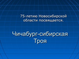 75-летию Новосибирской
   области посвящается.



Чичабург-сибирская
      Троя
 