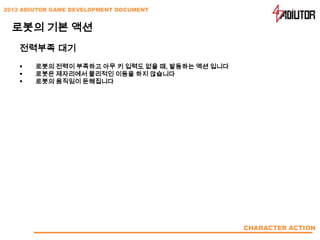 2012 ADIUTOR GAME DEVELOPMENT DOCUMENT


  로봇의 기본 액션
    전력부족 대기
       로봇의 전력이 부족하고 아무 키 입력도 없을 때, 발동하는 액션 입니다
       로봇은 제자리에서 물리적인 이동을 하지 않습니다
       로봇의 움직임이 둔해집니다




                                                  CHARACTER ACTION
 