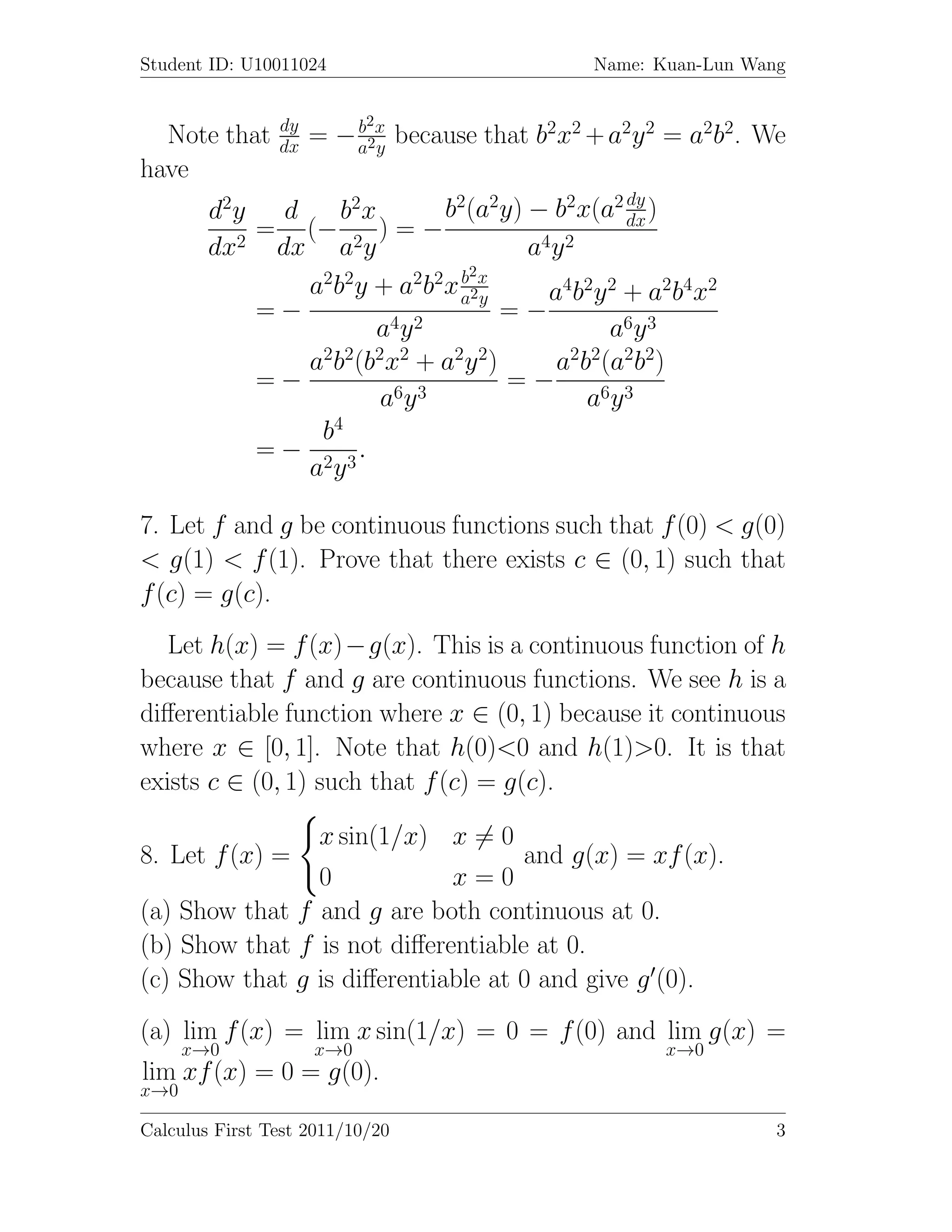 Student ID: U10011024                          Name: Kuan-Lun Wang


                dy         2
  Note that     dx   = − a2x because that b2x2 + a2y 2 = a2b2. We
                         b
                           y
have
                                                 dy
        d2y d    b2 x        b2(a2y) − b2x(a2 dx )
           = (−       )=−
        dx2 dx a2y                   a4 y 2
                               b2
              a2b2y + a2b2x a2x   y    a4 b2 y 2 + a2 b4 x 2
           =−                       =−
                      a4 y 2                   a6 y 3
              a2b2(b2x2 + a2y 2)        a2b2(a2b2)
           =−                       =−
                      a6y 3                 a6y 3
               b4
           = − 2 3.
              ay

7. Let f and g be continuous functions such that f (0) < g(0)
< g(1) < f (1). Prove that there exists c ∈ (0, 1) such that
f (c) = g(c).
   Let h(x) = f (x)−g(x). This is a continuous function of h
because that f and g are continuous functions. We see h is a
diﬀerentiable function where x ∈ (0, 1) because it continuous
where x ∈ [0, 1]. Note that h(0)<0 and h(1)>0. It is that
exists c ∈ (0, 1) such that f (c) = g(c).

                     x sin(1/x) x = 0
8. Let f (x) =                          and g(x) = xf (x).
                0            x=0
(a) Show that f and g are both continuous at 0.
(b) Show that f is not diﬀerentiable at 0.
(c) Show that g is diﬀerentiable at 0 and give g (0).
(a) lim f (x) = lim x sin(1/x) = 0 = f (0) and lim g(x) =
      x→0            x→0                              x→0
lim xf (x) = 0 = g(0).
x→0

Calculus First Test 2011/10/20                                   3
 