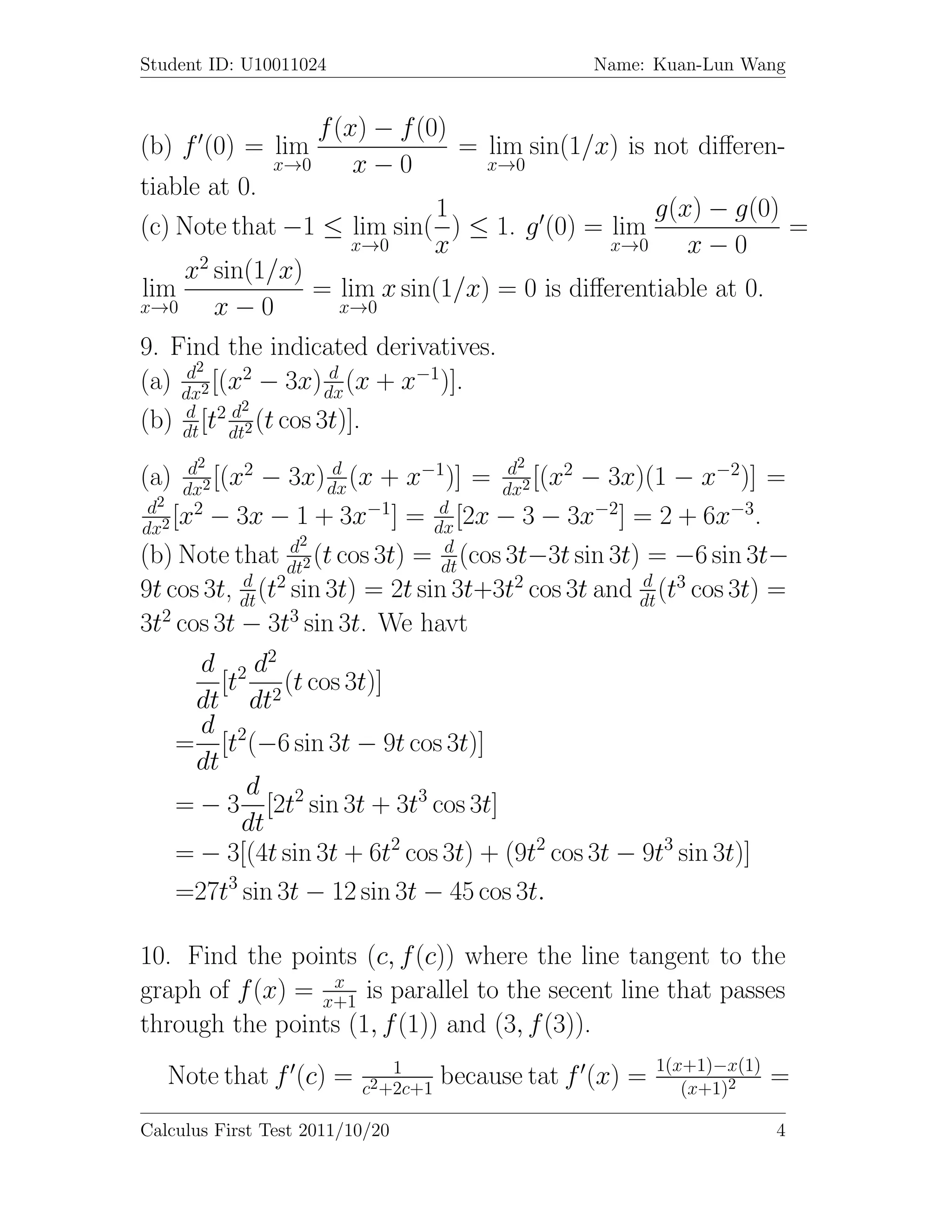 Student ID: U10011024                              Name: Kuan-Lun Wang


                    f (x) − f (0)
(b) f (0) = lim                   = lim sin(1/x) is not diﬀeren-
                x→0     x−0         x→0
tiable at 0.
                                 1                   g(x) − g(0)
(c) Note that −1 ≤ lim sin( ) ≤ 1. g (0) = lim                   =
                          x→0   x                x→0    x−0
    x2 sin(1/x)
lim                  = lim x sin(1/x) = 0 is diﬀerentiable at 0.
x→0      x−0             x→0

9. Find the indicated derivatives.
     d2
(a) dx2 [(x2 − 3x) dx (x + x−1)].
                       d

     d     d2
(b) dt [t2 dt2 (t cos 3t)].
       d2                      −1       d2
(a)   dx
              2        d
         2 [(x − 3x) dx (x + x    )] = dx2 [(x2 − 3x)(1 − x−2)] =
 d2
dx2
     [x2 − 3x − 1 + 3x−1] = dx [2x − 3 − 3x−2] = 2 + 6x−3.
                                 d

                  d2              d
(b) Note that dt2 (t cos 3t) = dt (cos 3t−3t sin 3t) = −6 sin 3t−
              d                                      d
9t cos 3t, dt (t2 sin 3t) = 2t sin 3t+3t2 cos 3t and dt (t3 cos 3t) =
   2              3
3t cos 3t − 3t sin 3t. We havt
        d 2 d2
          [t     (t cos 3t)]
       dt dt2
        d
      = [t2(−6 sin 3t − 9t cos 3t)]
       dt
             d
      = − 3 [2t2 sin 3t + 3t3 cos 3t]
             dt
      = − 3[(4t sin 3t + 6t2 cos 3t) + (9t2 cos 3t − 9t3 sin 3t)]
      =27t3 sin 3t − 12 sin 3t − 45 cos 3t.

10. Find the points (c, f (c)) where the line tangent to the
                  x
graph of f (x) = x+1 is parallel to the secent line that passes
through the points (1, f (1)) and (3, f (3)).
                              1                            1(x+1)−x(1)
   Note that f (c) =      c2 +2c+1
                                     because tat f (x) =      (x+1)2
                                                                         =
Calculus First Test 2011/10/20                                           4
 