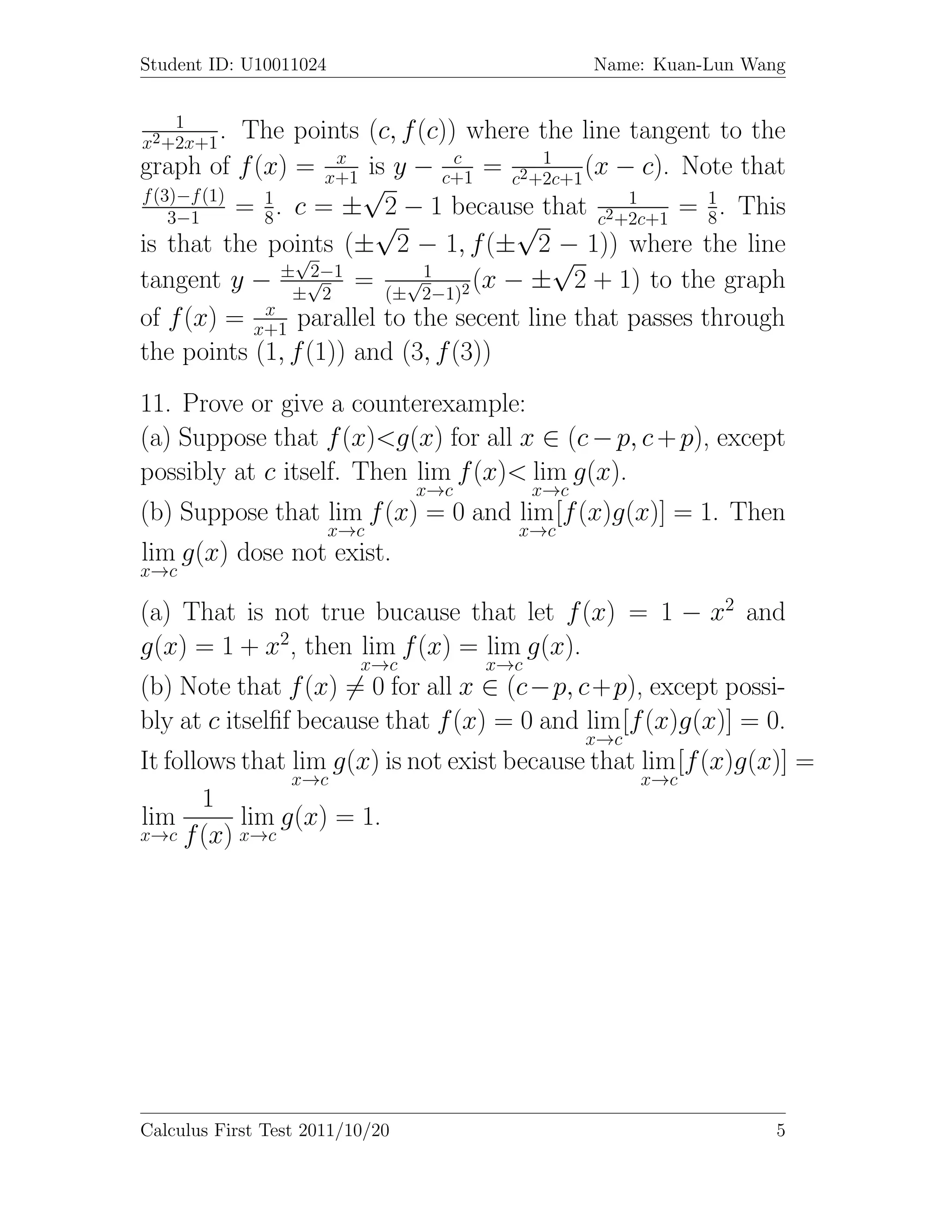 Student ID: U10011024                              Name: Kuan-Lun Wang


    1
x2 +2x+1
         .  The points (c, f (c)) where the line tangent to the
                      x          c      1
graph of f (x) = x+1 is y − c+1 = c2+2c+1 (x − c). Note that
f (3)−f (1)   1
                        √                        1      1
            = 8 . c = ± 2 − 1 because that c2+2c+1 = 8 . This
    3−1                  √            √
is that the points (± 2 − 1, f (± 2 − 1)) where the line
                  √
                 ± √2−1
                                         √
                           √1
tangent y − ± 2 = (± 2−1)2 (x − ± 2 + 1) to the graph
              x
of f (x) = x+1 parallel to the secent line that passes through
the points (1, f (1)) and (3, f (3))
11. Prove or give a counterexample:
(a) Suppose that f (x)<g(x) for all x ∈ (c − p, c + p), except
possibly at c itself. Then lim f (x)< lim g(x).
                                 x→c         x→c
(b) Suppose that lim f (x) = 0 and lim [f (x)g(x)] = 1. Then
                        x→c              x→c
lim g(x) dose not exist.
x→c

(a) That is not true bucause that let f (x) = 1 − x2 and
g(x) = 1 + x2, then lim f (x) = lim g(x).
                          x→c          x→c
(b) Note that f (x) = 0 for all x ∈ (c−p, c+p), except possi-
bly at c itselﬁf because that f (x) = 0 and lim [f (x)g(x)] = 0.
                                                   x→c
It follows that lim g(x) is not exist because that lim [f (x)g(x)] =
                x→c                                x→c
       1
lim        lim g(x) = 1.
x→c f (x) x→c




Calculus First Test 2011/10/20                                       5
 