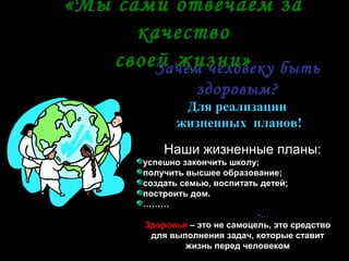«Мы сами отвечаем за
      качество
    своей жизни» быть
        Зачем человеку
                 здоровым?
              Для реализации
             жизненных планов!
          Наши жизненные планы:
      успешно закончить школу;
      получить высшее образование;
      создать семью, воспитать детей;
      построить дом.
      ………
                              -…
      Здоровье – это не самоцель, это средство
        для выполнения задач, которые ставит
               жизнь перед человеком
 