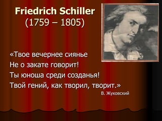 Friedrich Schiller
   (1759 – 1805)


«Твое вечернее сиянье
Не о закате говорит!
Ты юноша среди созданья!
Твой гений, как творил, творит.»
                          В. Жуковский
 