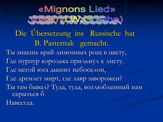 Die Űbersetzung ins Russische hat
       B. Pasternak gemacht.
Ты знаешь край лимонных рощ в цвету,
Где пурпур королька прильнул к листу.
Где негой юга дышит небосклон,
Где дремлет мирт, где лавр заворожен?
Ты там бывал? Туда, туда, возлюбленный нам
  скрыться б
Навсегда.
 