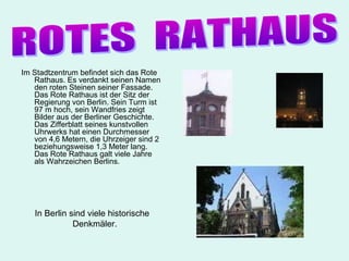 Im Stadtzentrum befindet sich das Rote
   Rathaus. Es verdankt seinen Namen
   den roten Steinen seiner Fassade.
   Das Rote Rathaus ist der Sitz der
   Regierung von Berlin. Sein Turm ist
   97 m hoch, sein Wandfries zeigt
   Bilder aus der Berliner Geschichte.
   Das Zifferblatt seines kunstvollen
   Uhrwerks hat einen Durchmesser
   von 4,6 Metern, die Uhrzeiger sind 2
   beziehungsweise 1,3 Meter lang.
   Das Rote Rathaus galt viele Jahre
   als Wahrzeichen Berlins.




   In Berlin sind viele historische
              Denkmäler.
 