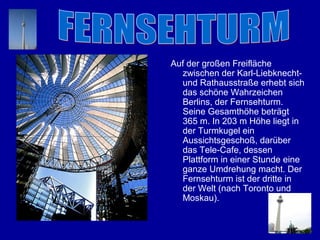 Auf der großen Freifläche
  zwischen der Karl-Liebknecht-
  und Rathausstraße erhebt sich
  das schöne Wahrzeichen
  Berlins, der Fernsehturm.
  Seine Gesamthöhe beträgt
  365 m. In 203 m Höhe liegt in
  der Turmkugel ein
  Aussichtsgeschoß, darüber
  das Tele-Cafе, dessen
  Plattform in einer Stunde eine
  ganze Umdrehung macht. Der
  Fernsehturm ist der dritte in
  der Welt (nach Toronto und
  Moskau).
 