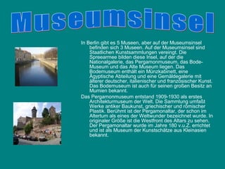 In Berlin gibt es 5 Museen, aber auf der Museumsinsel
    befinden sich 3 Museen. Auf der Museumsinsel sind
    Staatlichen Kunstsammlungen vereingt. Die
    Spreearmee bilden diese Insel, auf der die
    Nationalgalerie, das Pergamonmuseum, das Bode-
    Museum und das Alte Museum liegen. Das
    Bodemuseum enthält ein Münzkabinett, eine
    Ägyptische Abteilung und eine Gemäldegalerie mit
    älterer deutscher, italienischer und französischer Kunst.
    Das Bodemuseum ist auch für seinen großen Besitz an
    Mumien bekannt.
Das Pergamonmuseum entstand 1909-1930 als erstes
    Architekturmuseum der Welt. Die Sammlung umfaßt
    Werke antiker Baukunst, griechischer und römischer
    Plastik. Berühmt ist der Pergamonaltar, der schon im
    Altertum als eines der Weltwunder bezeichnet wurde. In
    originaler Größe ist die Westfront des Altars zu sehen.
    Der Pergamonaltar wurde im Jahre 180 v.u.Z. errichtet
    und ist als Museum der Kunstschätze aus Kleinasien
    bekannt.
 