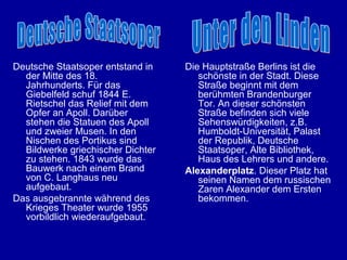 Deutsche Staatsoper entstand in    Die Hauptstraße Berlins ist die
  der Mitte des 18.                   schönste in der Stadt. Diese
  Jahrhunderts. Für das               Straße beginnt mit dem
  Giebelfeld schuf 1844 E.            berühmten Brandenburger
  Rietschel das Relief mit dem        Tor. An dieser schönsten
  Opfer an Apoll. Darüber             Straße befinden sich viele
  stehen die Statuen des Apoll        Sehenswürdigkeiten, z.B.
  und zweier Musen. In den            Humboldt-Universität, Palast
  Nischen des Portikus sind           der Republik, Deutsche
  Bildwerke griechischer Dichter      Staatsoper, Alte Bibliothek,
  zu stehen. 1843 wurde das           Haus des Lehrers und andere.
  Bauwerk nach einem Brand         Alexanderplatz. Dieser Platz hat
  von C. Langhaus neu                 seinen Namen dem russischen
  aufgebaut.                          Zaren Alexander dem Ersten
Das ausgebrannte während des          bekommen.
  Krieges Theater wurde 1955
  vorbildlich wiederaufgebaut.
 