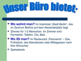  Wo    wohnt man? Im Interhotel „Stadt Berlin“, das
    im Zentrum Berlins auf dem Alexanderplatz liegt.
   Zimmer für 1-2 Menschen. Im Zimmer sind
    Fernseher, Telefon, Clo, Bad.
 Wo    ißt man? Im Restaurant „Panorama“ – Das
    Frühstück, das Abendessen (das Mittagessen nach
    Ihre Wünsche).
   Speisekarte
 