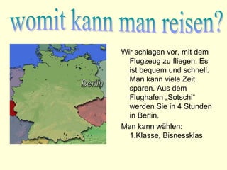 Wir schlagen vor, mit dem
  Flugzeug zu fliegen. Es
  ist bequem und schnell.
  Man kann viele Zeit
  sparen. Aus dem
  Flughafen „Sotschi“
  werden Sie in 4 Stunden
  in Berlin.
Man kann wählen:
  1.Klasse, Bisnessklas
 