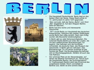 •   Die Hauptstadt Deutschlands Berlin liegt an den
    beiden Ufern der Spree. Diese Stadt wurde im
    13. Jahrhundert im Jahre 1237 gegründet.
•    Man vermutet, daß der Name „Berlin“ vom Wort
    „Bär“ abgeleitet ist. Auf dem Wappen Berlins
    steht ein Bärchen.
•   Berlin hat eine reiche und interessante
    Geschichte.
•    1871 wurde Berlin zur Hauptstadt des deutschen
    Kaiserreiches. Während des zweiten Weltkrieges
    wurde Berlin fast völlig zerstört. Nach dem Krieg
    wurden alte Bauwerke wiederaufgebaut.
•   In Berlin gibt es viele Sehenswürdigkeiten. Die
    schönste Straße Berlins ist Unter den Linden, die
    mit dem weltberühmten Brandenburgen Tor
    beginnt. Hier befinden sich die Humboldt-
    Universität, die deutsche Oper, das Museum der
    Geschichte. In Berlin gibt es 5 Museen. Das
    Brandenburger Tor mit seiner Quadriga ist das
    Symbol der Stadt. Die Bundesregierung befindet
    sich im Reichstagsgebäude. Attraktiv ist auch das
    rote Rathaus.
•   Der schönste Platz ist der Alexanderplatz, auf
    derem der Berliner Fernsehturm ist. Toll ist auch
    die Hauptstraße Berlins „der Kurfurstendamm“.
    Im Treptowerpark Berlins steht das Ehrenmal des
    sowjetischen Soldat. Reich und beliebt ist
    Berliner Zoo. Berlin ist eine schöne Stadt.
 