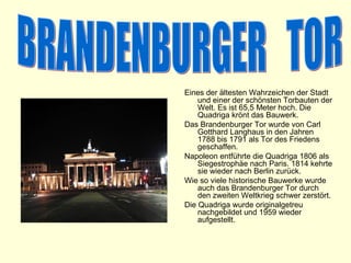 Eines der ältesten Wahrzeichen der Stadt
    und einer der schönsten Torbauten der
    Welt. Es ist 65,5 Meter hoch. Die
    Quadriga krönt das Bauwerk.
Das Brandenburger Tor wurde von Carl
    Gotthard Langhaus in den Jahren
    1788 bis 1791 als Tor des Friedens
    geschaffen.
Napoleon entführte die Quadriga 1806 als
    Siegestrophäe nach Paris. 1814 kehrte
    sie wieder nach Berlin zurück.
Wie so viele historische Bauwerke wurde
    auch das Brandenburger Tor durch
    den zweiten Weltkrieg schwer zerstört.
Die Quadriga wurde originalgetreu
    nachgebildet und 1959 wieder
    aufgestellt.
 
