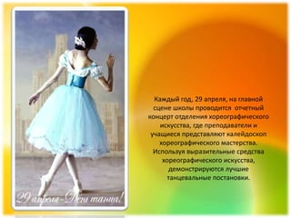 Каждый год, 29 апреля, на главной
  сцене школы проводится отчетный
концерт отделения хореографического
    искусства, где преподаватели и
 учащиеся представляют калейдоскоп
    хореографического мастерства.
  Используя выразительные средства
     хореографического искусства,
       демонстрируются лучшие
      танцевальные постановки.
 