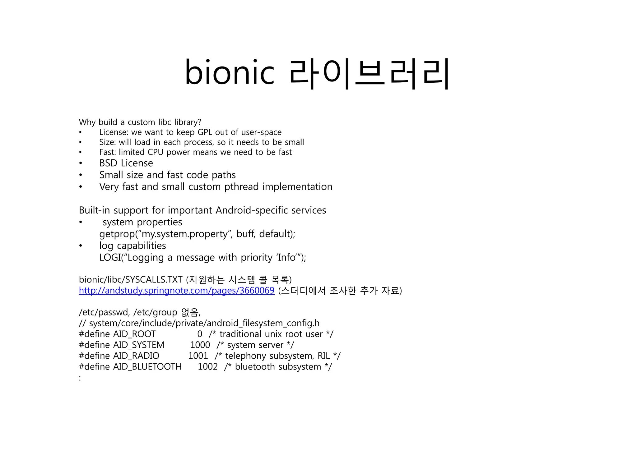 bionic 라이브러리
Why   build a custom libc library?
•     License: we want to keep GPL out of user-space
•     Size: will load in each process, so it needs to be small
•     Fast: limited CPU power means we need to be fast
•     BSD License
•     Small size and fast code paths
•     Very fast and small custom pthread implementation

Built-in support for important Android-specific services
•     system properties
     getprop(“my.system.property”, buff, default);
•    log capabilities
     LOGI(“Logging a message with priority ‘Info’”);

bionic/libc/SYSCALLS.TXT (지원하는 시 템 콜 목록
bi i lib                  지원하는 시스템         목록)
http://andstudy.springnote.com/pages/3660069 (스터디에서 조사한 추가 자료)

/etc/passwd, /etc/group 없음,
// system/core/include/private/android_filesystem_config.h
    y    /    /       /p      /        _    y     _     g
#define AID_ROOT             0 /* traditional unix root user */
#define AID_SYSTEM         1000 /* system server */
#define AID_RADIO         1001 /* telephony subsystem, RIL */
#define AID_BLUETOOTH        1002 /* bluetooth subsystem */
:
 