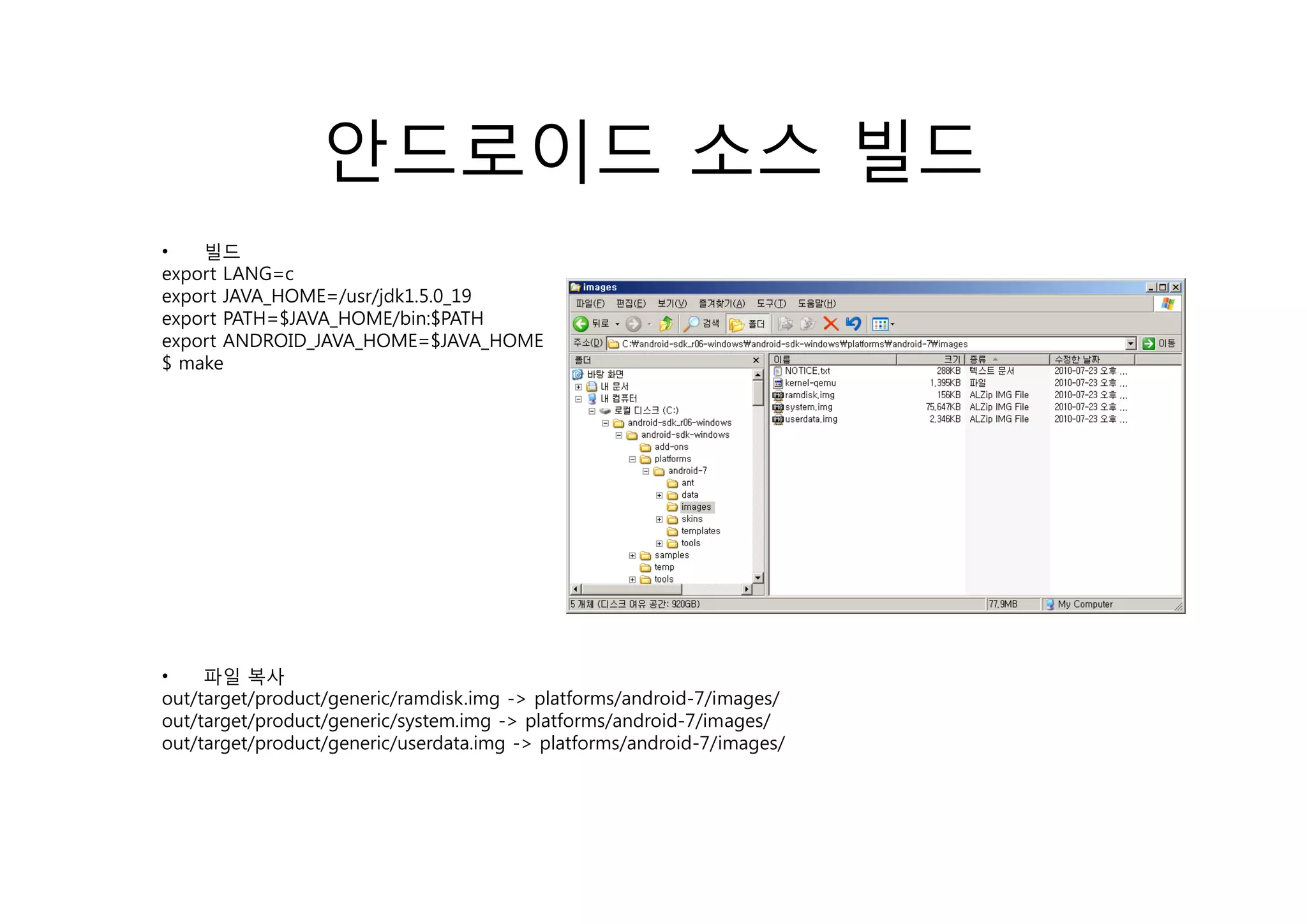 안드로이드 소스 빌드
•   빌드
export LANG=c
export JAVA_HOME=/usr/jdk1.5.0_19
export PATH=$JAVA_HOME/bin:$PATH
export ANDROID_JAVA_HOME=$JAVA_HOME
$ make
    k




•    파일 복사
out/target/product/generic/ramdisk.img -> platforms/android-7/images/
out/target/product/generic/system.img -> platforms/android-7/images/
out/target/product/generic/userdata.img -> platforms/android-7/images/
 