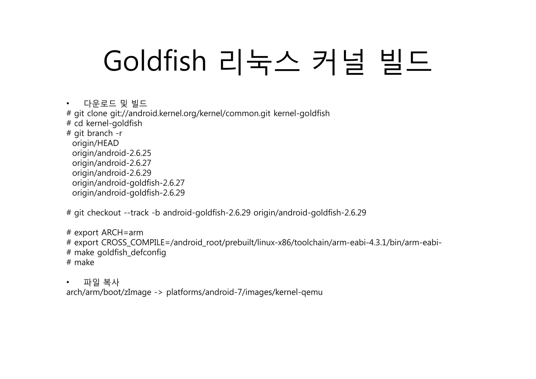 Goldfish 리눅스 커널 빌드
•    다운로드 및 빌드
# git clone git://android.kernel.org/kernel/common.git kernel-goldfish
# cd kernel-goldfish
# git branch -r
     g /
  origin/HEAD
  origin/android-2.6.25
  origin/android-2.6.27
  origin/android-2.6.29
  origin/android-goldfish-2.6.27
  origin/android-goldfish-2.6.29
    i i    d id     ldfi h

# git checkout --track -b android-goldfish-2.6.29 origin/android-goldfish-2.6.29

#   export ARCH=arm
#   export CROSS_COMPILE=/android_root/prebuilt/linux-x86/toolchain/arm-eabi-4.3.1/bin/arm-eabi-
#   make goldfish_defconfig
#   make

•   파일 복사
arch/arm/boot/zImage -> platforms/android-7/images/kernel-qemu
 