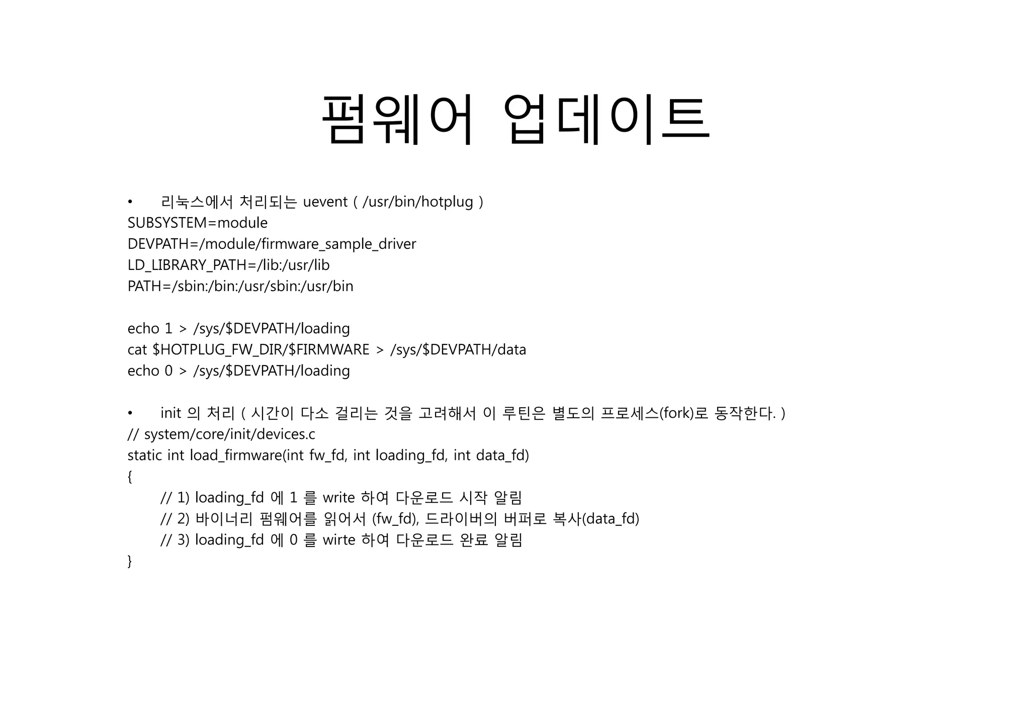 펌웨어 업데이트
•    리눅스에서 처리되는 uevent ( / /bi /h t l
                                t /usr/bin/hotplug )
SUBSYSTEM=module
DEVPATH=/module/firmware_sample_driver
LD_LIBRARY_PATH=/lib:/usr/lib
PATH=/sbin:/bin:/usr/sbin:/usr/bin
PATH / bi /bi / / bi / /bi

echo 1 > /sys/$DEVPATH/loading
cat $HOTPLUG_FW_DIR/$FIRMWARE > /sys/$DEVPATH/data
echo 0 > /sys/$DEVPATH/loading
              $

•     init 의 처리 ( 시간이 다소 걸리는 것을 고려해서 이 루틴은 별도의 프로세스(fork)로 동작한다. )
// system/core/init/devices.c
static int load_firmware(int fw_fd, int loading_fd, int data_fd)
{
      // 1) loading_fd 에 1 를 write 하여 다운로드 시작 알림
      // 2) 바이너리 펌웨어를 읽어서 (fw_fd), 드라이버의 버퍼로 복사(data_fd)
      // 3) loading_fd 에 0 를 wirte 하여 다운로드 완료 알림
}
 